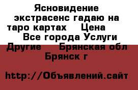 Ясновидение экстрасенс гадаю на таро картах  › Цена ­ 1 000 - Все города Услуги » Другие   . Брянская обл.,Брянск г.